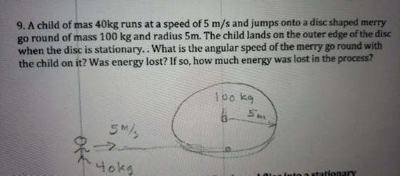 9. A child of mas 40kg runs at a speed of 5 m/s and jumps onto a disc shaped merry go round of mass 100 kg and radius 5m. The child lands on the outer edge of the disc when the disc is stationary.. What is the angular speed of the merry go round with the child on it? Was energy lost? If so, how much energy was lost in the process? loo kg 5 he