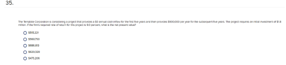 35 The Template Corporation is consldering a project that provides a $0 annual cash Infiow for the first tive years and then proides $900,000 per year for the subsequent five years. The project requires an initial investment or $1.8 mallon. If the firms required rate of return for thhs project is 9.0 percent, what is the net present value? $515.221 O $560750 O $686.813 O$620 320 O$475.206