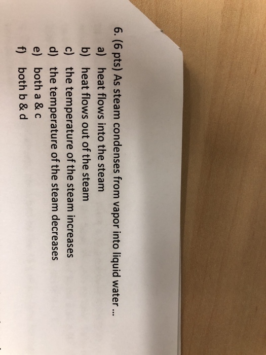 6. (6 pts) As steam condenses from vapor into liquid water a) heat flows into the steanm b) heat flows out of the steam c) the temperature of the steam increases d) the temperature of the steam decreases e) both a & c f) both b & d
