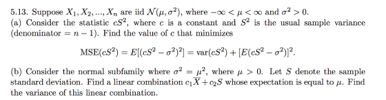5.13. Suppose X1, X2, , xn are iid N(μ, σ2), where-oo < μ < 00 and σ2 > 0. (a) Consider the statistic cS2, where c is a constant and S2 is the usual sample variance (denominator -n-1). Find the value of c that minimizes 2112 var(cS2 (b) Consider the normal subfamily where σ2-112, where μ > 0. Let S denote the sample standard deviation. Find a linear combination cl O2 , whose expectation is equal to μ. Find the variance of this linear combination