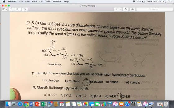 2796 D Wed 8:04 AM a Preview File Edit View Go Tools Window Help IMG 9626.jpg Search (7 & 8) Gentiobiose is a rare disaccharide (the two sugars are the same) found in saffron, the most precious and most expensive spice in the world. The Saffron filaments are actually the dried stigmas of the saffron flower, Crocus Sativus Linneaus он OH CH2 но OH но Gentiobiose но 1 0 7. Identify the monosaccharides you would obtain upon hydrolysis of gentiobiose. a) glucose b) fructose C alactose d) ribose e) a and c 8. Classify its linkage (glycosidic bond). a) a-1,2 b) B-1,2 c) a-1,4 d) B-1,4e) a-1,6 1,6 31