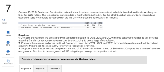 7 On June 15, 2018, Sanderson Construction entered into a long-term construction contract to build a baseball stadium in Washington, D.C., for $220 million. The expected completion date is April 1, 2020, just in time for the 2020 baseball season. Costs incurred and estimated costs to complete at year-end for the life of the contract are as follows ($ in millions): 0.5 points 2018 2019 2020 Costs incurred during the year Estimated costs to complete as of December 31 120 $80 120 60- 40 $80 $50 eBookRequired 1. Compute the revenue and gross profit will Sanderson report in its 2018, 2019, and 2020 income statements related to this contract assuming Sanderson recognizes revenue over time according to percentage of completion. 2. Compute the revenue and gross profit will Sanderson report in its 2018, 2019, and 2020 income statements related to this contract assuming this project does not qualify for revenue recognition over time. 3. Suppose the estimated costs to complete at the end of 2019 are $80 million instead of $60 million. Compute the amount of revenue and gross profit or loss to be recognized in 2019 using the percentage of completion method. Hint Print Complete this question by entering your answers in the tabs below. References Required 1 Required 2 Required 3