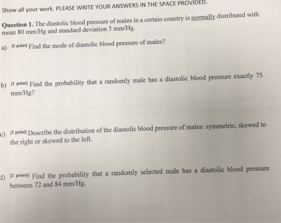 Show all your work. PLEASE WRITE YOUR ANSWERS IN THE SPACE PROVIDED. Question 1. The diastolic blood pressure of males in a certain country is normally distributed with mean 80 mm/Hg and standard deviation 5 mm/Hg. a) II poind Find the mode of diastolic blood pressure of males? b) I poind Find the probability that a randomly male has a diastolic blood pressure exactly 75 mm/Hg? e) ll palal Describe the distribution of the diastolic blood pressure of males: symmetric, skewed to the right or skewed to the left. d)12 pointsl Find the probability that a randomly selected male has a diastolic blood pressure between 72 and 84 mm/Hg.