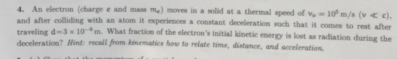 (charge e and mass me) moves in a solid at a thermal speed of vo 10 m/s (v e), and after colliding with an atom it experiences a constant deceleration such that it co traveling d-3 x 10-9m. frac deceleration? Hint: recall from kinematics how to relate time, distance, and accelerati mes to rest after d-3 x 10-m. What fraction of the electrons initial kinetic energy is lost as radiation during the