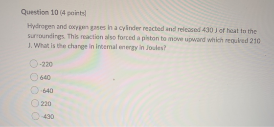 Question 10 (4 points) Hydrogen and oxygen gases in a cylinder reacted and released 430 J of heat to the surroundings. This r