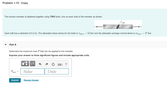 Problem 1.72 Copy The tension member is fastened together using TWO bolts, one on each side of the member as shown. 60 Each bolt has a diameter of 0.3 in. The allowable shear stress for the bots is Tallow-12 ksi and the allowable average normal stress is ơallow-17 ksi. Part A Determine the maximum load P that can be applied to the member. Express your answer to three significant figures and include appropriate units. xValue Units Submit Request Answer