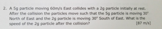 2. A 5g particle moving 60m/s East collides with a 2g particle initially at rest. After the collision the particles move such