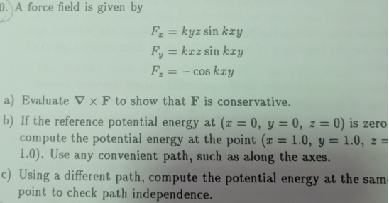 0. A force field is given by Fe = ky z sin kxy a) Evaluate ▽ × F to show that F is conservative. b) If the reference potential energy at (x 0, y = 0, z = 0) is zero compute the potential energy at the point (z = 1.0, y = 1.0, z 1.0). Use any convenient path, such as along the axes. o) Using a different path, compute the potential energy at the sam point to check path independence.