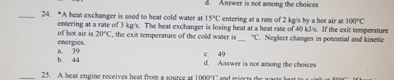d. Answer is not among the choices 24. *A heat exchanger is used to heat cold water at 15°C entering at a rate of 2 kg/s by a