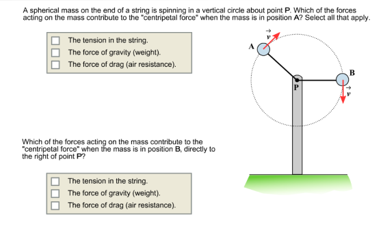 A spherical mass on the end of a string is spinning in a vertical circle about point P. Which of the forces acting on the mass contribute to the centripetal force when the mass is in position A? Select all that apply. The tension in the string The force of gravity (weight). The force of drag (air resistance) Which of the forces acting on the mass contribute to the centripetal force when the mass is in position B, directly to the right of point P? The tension in the string The force of gravity (weight) l The force of drag (ain resistance).