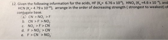 12. Given the following information for the acids, HF (K = 6.76 x 10“), HNO, (K =4.6 x 10), and HCN (K = 4.79 x 10-19), arran