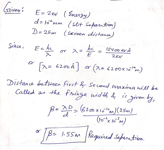 Giveno E=2ev ( Energy) d=10 mm /slit Separation) D=25m (screen distance) Since, E=hc he 2= 12400 ev Å 2e/ [^= 6200 A] (az 262