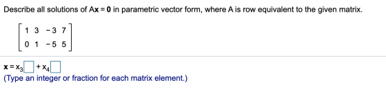 Describe all solutions of Ax = 0 in parametric vector form, where A is row equivalent to the given matrix. 1 3 -3 7 0 1 -5 5