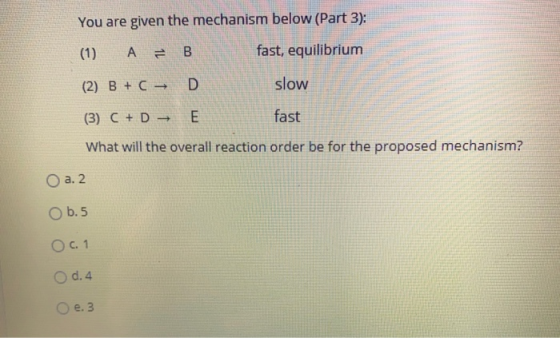 You are given the mechanism below (Part 3): (1) А 1L B fast, equilibrium (2) B+C - D slow (3) C + D E fast What will the over