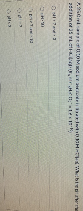 A 25.0 mL sample of 0.10 M sodium benzoate is titrated with 0.10 M HCl(aq). What is the pH after the addition of 25 mL of HCl