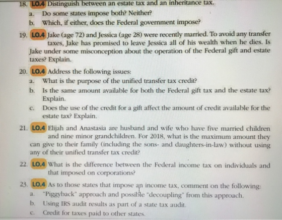 Distinguish between an estate tax and an inheritance tax. Do some states impose both? Neither? Which, if either, does the Federal government impose? 18. a. b. 19. LO.4 Jake (age 72) and Jessica (age 28) were recently married. To avoid any transfer taxes, Jake has promised to leave Jessica all of his wealth when he dies. Is Jake under some misconception about the operation of the Federal gift and estate taxes? Explain. 20. LO.4 Address the following issues: What is the purpose of the unified transfer tax credit? Is the same amount available for both the Federal gift tax and the estate tax? Explain. Does the use of the credit for a gift affect the amount of credit available for the estate tax? Explain. a. b. c. 21. LO.4 Elijah and Anastasia are husband and wife who have five married children and nine minor grandchildren. For 2018, what is the maximum amount they can give to their family (including the sons- and daughters-in-law) without using any of their unified transfer tax credit? What is the difference between the Federal income tax on individuals and that imposed on corporations? 23. LO.4 As to those states that impose an income tax, comment on the following: a. b. c. Piggyback approach and possible decoupling from this approach Using IRS audit results as part of a state tax audit. Credit for taxes paid to other states.