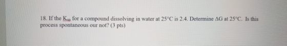 18. If the Ksp for a compound dissolving in water at 25°C is 2.4. Determine AG at 25°C. Is this process spontaneous our not?