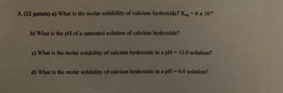 3. (22 points) a) What is the molar solubility of calcium hydroxide? Kop=6x 10-6 b) What is the pH of a saturated solution of