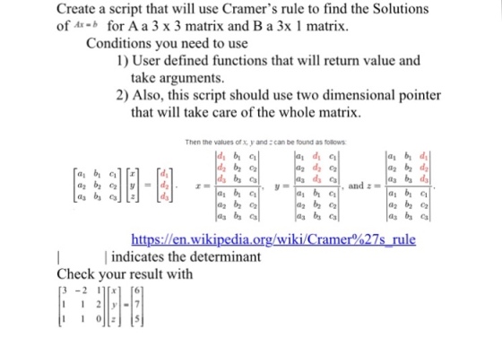 Create a script that will use Cramers rule to find the Solutions of Ax-b for A a 3 x 3 matrix and B a 3x 1 matrix Conditions you need to use 1) User defined functions that will return value and take arguments. 2) Also, this script should use two dimensional pointer that will take care of the whole matrix Then the values of x, y and can be found as follows di bi ci ai bi di a2 b2 d2 1a C a2 b2 c2 | indicates the determinant Check your result with