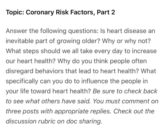 Topic: Coronary Risk Factors, Part 2 Answer the following questions: Is heart disease an inevitable part of growing older? Why or why not? What steps should we all take every day to increase our heart health? Why do you think people often disregard behaviors that lead to heart health? What specifically can you do to influence the people in your life toward heart health? Be sure to check back to see what others have said. You must comment on three posts with appropriate replies. Check out the discussion rubric on doc sharing.