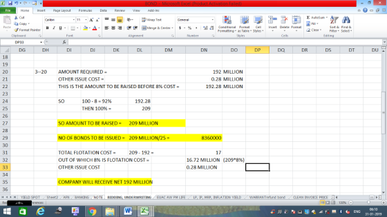 Home nert Page Layout Formulas Data Review View dd-Ins Cut E AutoSum Calibri ー E ゴWrap Text General aCopy в 1 프 . Ej-., Δ. : rーー 逻锂函Merge & Center. $, % , 弼,8 Conditional Format eCell Insert Delete Format Paste Sort &Find & Format Painter Formatting as Table Styles2 Clear Clipboard Font Alignment Number Styles Cells Edting DP33 DG DH DI DJ DK DL DM DN DO DP DQ DR DS DT 18 19 20 21 3--20 AMOUNT REQUIRED OTHER ISSUE COST THIS IS THE AMOUNT TO BE RAISED BEFORE 8% COST- 192 MILLION 0.28 MILLION 192.28 MILLION 23 24 25 26 27 28 29 30 31 32 SO 100-8 = 92% THEN 100% 192.28 209 SO AMOUNT TO BE RAISED = 209 MILLION NO OF BONDS TO BE ISSUED = 209 MILLION/25 = 8360000 TOTAL FLOTATION COST = OUT OF WHICH 8% IS FLOTATION COST- OTHER ISSUE COST 209 192 17 16.72 MILLION 0.28 MILLION (209*8%) 34 35 36 COMPANY WILL RECEIVE NET 192 MILLION YIELD SPOT Sheet2 AFN BANKING NOTE BIDDING, UNDERWRITING EUAC AW PM LIFE LP I MRP. INFLATION YIELD WARRANT fund bond -CLEAN INVOICE PRICE LI 06:10 31-01-2019