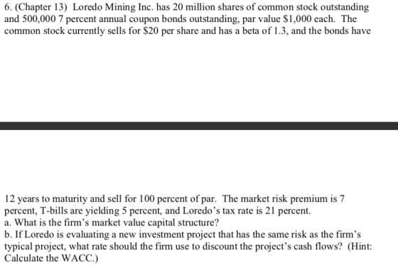 6. (Chapter 13) Loredo Mining Inc. has 20 million shares of common stock outstanding and 500,000 7 percent annual coupon bonds outstanding, par value $1,000 each. The common stock currently sells for $20 per share and has a beta of 1.3, and the bonds have 12 years to maturity and sell for 100 percent of par. The market risk premium is 7 percent, T-bills are yielding 5 percent, and Loredos tax rate is 21 percent. a. What is the firms market value capital structure? b. If Loredo is evaluating a new investment project that has the same risk as the firms typical project, what rate should the firm use to discount the projects cash flows? (Hint: Calculate the WACC.)