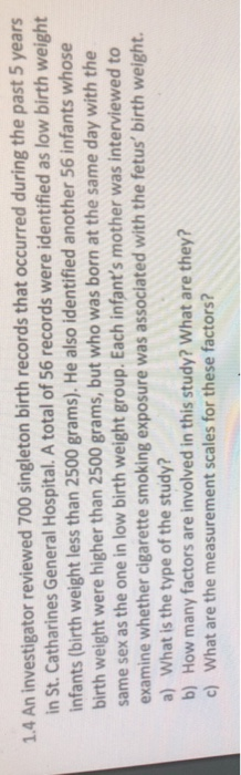 1.4 An investigator reviewed 700 singleton birth records that occurred during the past 5 years in St. Catharines General Hospital. A total of 56 records were identified as low birth weight infants (birth weight less than 2500 grams). He also identified another 56 infants whose birth weight were higher than 2500 grams, but who was born at the same day with the same sex as the one in low birth weight group. Each infants mother was interviewed to examine whether cigarette smoking exposure was associated with the fetus birth weight. a) What is the type of the study? b) How many factors are involved in this study? What are they? c) What are the measurement scales for these factors?