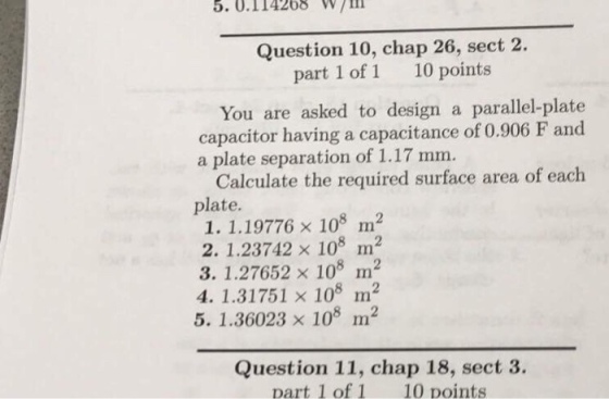 5.0.114268 W ill Question 10, chap 26, sect 2. part 1 of 1 10 points You are asked to design a parallel-plate capacitor having a capacitance of 0.906 F and a plate separation of 1.17 mm. Calculate the required surface area of each plate. 1. 1.19776 x 108 m2 2. 1.23742 x 108 m2 3. 1.27652 x 108 m2 4. 1.31751 x 108 m2 5. 1.36023 x 108 m2 Question 11, chap 18, sect 3. part 1 of 1 10 points