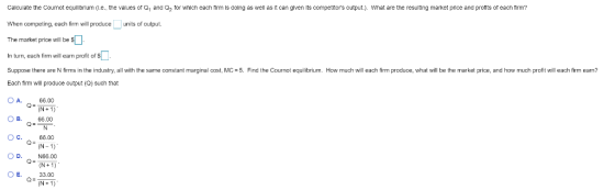 Calculate the Cournot equilibrium (Le.·the values of Q1 and Q2 tor which each firm is doing as well as it can given its competitors output.). What are the resulting market price and profits of each firm? When competing, each firm will podceunits of output The market price will be $L In turn, each firm will earn profit of S Suppose there are N firms in the industry, all with the sameconstant marginal cost, MC-5. Find the Cournot equilibrium. How much will each firm produce, what will be the market price, and how much profit will each fim eam? Each firm will produce output Q) such that OA 66.00 OR. 66.00 OC. 66.00 O D. N66.00 (N-1) (N+1 E33.00 (N-1