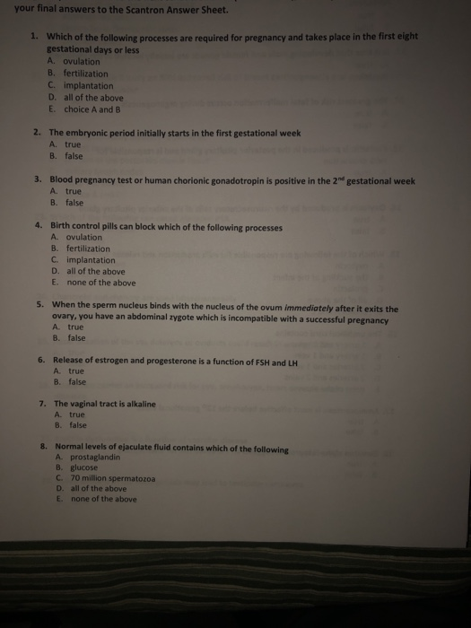 your final answers to the Scantron Answer Sheet. 1. Which of the following processes are required for pregnancy and takes place in the first eight gestational days or less A. ovulation B. fertilization C. implantation D. all of the above E. choice A and B 2. The embryonic period initially starts in the first gestational week A. true B. false 3. Blood pregnancy test or human chorionic gonadotropin is positive in the 2nd gestational week A. true B. false 4. Birth control pills can block which of the following processes A. ovulation B. fertilization C. implantation D. all of the above E. none of the above When the sperm nucleus binds with the nucleus of the ovum immediately after it exits the ovary, you have an abdominal zygote which is incompatible wit A true B. false 5. h a successful pregnancy Release of estrogen and progesterone is a function of FSH and LH A. true B. false 6. 7. The vaginal tract is alkaline A true B. false Normal levels of ejaculate fluid contains which of the following A prostaglandin B. glucose C. 70 million spermatozoa 8. D. E. all of the above none of the above