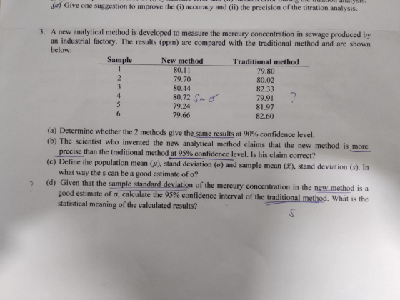 (e Give one suggestion to improve the (G) accuracy and (ii) the precision of the titration analysis. 3. A new analytical method is developed to measure the mercury concentration in sewage produced by an industrial factory. The results (ppm) are compared with the traditional method and are shown below: Sample New method 80.11 79.70 80.44 80.72 79.24 79.66 Traditional method 79.80 80.02 82.33 79.91 81.97 82.60 3 4 (a) Determine whether the 2 methods give thesameresults at 90% confidence level. (b) The scientist who invented the new analytical method claims that the new method is more c) Define the population mean μ stand deviation (o) and sample mean (x), stand deviation (s). In n that the sample standard deviation of the mercury concentration in the new method is a precise than the traditional method at 95% confidence level. Is his claim correct? what way the s can be a good estimate of σ? good estimate of σ calculate the 95% confidence interval of the traditional method. What is the (d) Give statistical meaning of the calculated results?