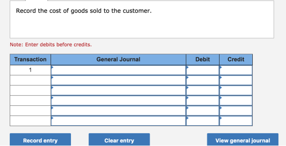 Record the cost of goods sold to the customer. Note: Enter debits before credits. Transaction General Journal Debit Credit 1