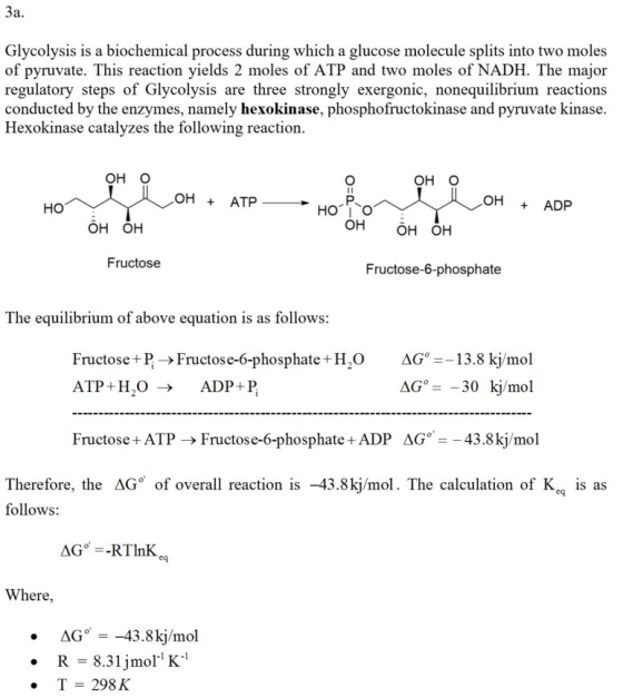 Glycolysis is a biochemical process during which a glucose molecule splits into two moles of pyruvate. This reaction yields 2 moles of ATP and two moles of NADH. The major regulatory steps of Glycolysis are three strongly exergonic, nonequilibrium reactions conducted by the enzymes, namely hexokinase, phosphofructokinase and pyruvate kinase Hexokinase catalyzes the following reaction OH O он о OH + ATP OH ADP но OH OH OH OH OH Fructose Fructose-6-phosphate The equilibrium of above equation is as follows: Fructose+P -Fructose-6-phosphate +H2OAG-13.8 kj/mol ATP + H ,O- ADP + P Fructose +ATP -Fructose-6-phosphate ADP AG43.8kj/mol Therefore, the ΔGo of overall reaction is -43 .8ki/mol. The calculation of Ke, ls as follows: ere AG -43.8kj/mol R 8.31jmol K T 298 K