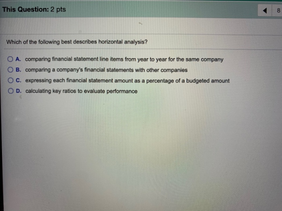 This Question: 2 pts 8 Which of the following best describes horizontal analysis? A. comparing financial statement line items