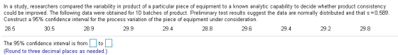 In a study, researchers compared the variability in product of a particular piece of equipment to a known analytic capability to decide whether product consistency could be improved. The following data were obtained for 10 batches of product. Preliminary test results suggest the data are normally distributed and that s 0.589 28.5 Construct a 95% confidence interval for the process variation of the piece of equipment under consideration. 30.5 28.9 29.9 29.4 28.8 29.6 29.4 29.2 The 95% confidence interval is from 1 to Round to three decimal places as needed.) 29.8