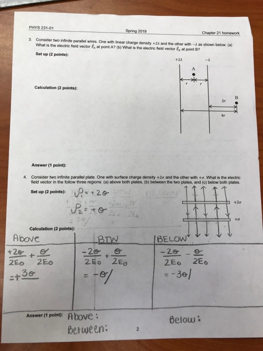 PHYS 231-01 Spring 201 Chapter 21 homework 3 Consider two infinite parallel wires. One with linear charge density +22 and the other with - as shown below. (a) What is the electric field vector&at point A? (b) What is the electric field vector E, at point B7 Set up (2 points): +2λ Calculation (2 points): Answer (1 point): 4. Consider two infinite parallel plate. One with surface charge density +2e and the other with +o. What is the electric field vector in the follow three regions: (a) above both plates, (b) between the two plates, and (c) below both plates. Set up (2 points): D2e +2ơ Calculation (2 points): Above 2Eo 2Eo --3e Answer (1 point Above: Below between: