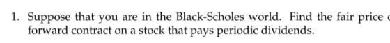 1. Suppose that you are in the Black-Scholes world. Find the fair price forward contract on a stock that pays periodic divide