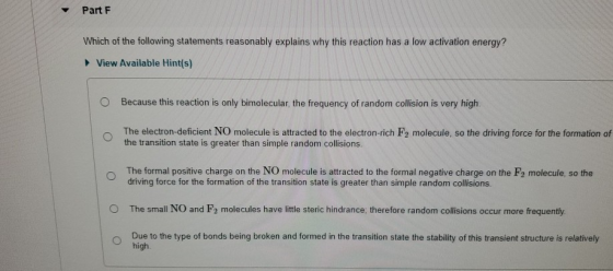 Part F Which of the following statements reasonably explains why this reaction has a low activation energy? View Available Hi