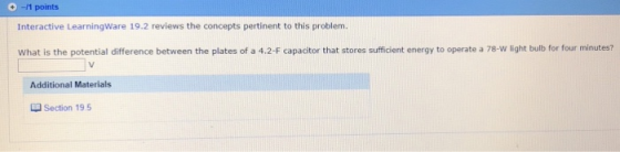 11 points Interactive LearningWare 19.2 reviews the concepts pertinent to this problem. What is the potential difference between the plates of a 4.2-F capacitor that stores sufficient energy to operate a 78-w light bulb for four minutes? Additional Materials Section 19 5