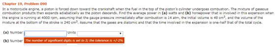 Chapter 19, Problem 090 In a motorcycle engine, a piston is forced down toward the crankshaft when the fuel in the top of the pistons cylinder undergoes combustion. The mixture of gaseous combustion products then expands adiabaicaly as the piston descends. Find the average power in (a) watts and (b) horsepower that is involved in this expansion when the engine is running at 4000 rpm, assuming that the gauge pressure immediately after combustion is 14 atm, the initial volume is 49 cm3, and the volume of the mixture at the bottom of the stroke is 240 cm3. Assume that the gases are diatomic and that the time involved in the expansion is one-half that of the total cycle. (a) Number Units (b) Number The number of significant digits is set to 3; the tolerance is +/-2%
