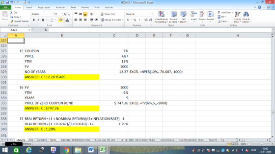 BOND Microsoft Excel Home nert Page Layout Formulas Data Review View dd-Ins s Cut aCopy E AutoSum ー E ゴWrap Text В 1 프 . u. O, ▲· 逻锂函Merge & Center. $, % , 弼,8 Conditional Format eCell Insert Delete Format Sort &Find & Format Painter Formatting as Table Styles2 Clear Clipboard A323 A. Alignment Number Cells Edting 323 324 325 326 327 328 329 330 331 332 15 COUPON PRICE 7% 687 12% 1000 12.27 FV NO OF YEARS ANSWER: C: 12.28 YEARS EXCEL-NPER(12%,-70,687,-1000) 16 FV 1000 6% YTM YEARS PRICE OF ZERO COUPON BOND 334 335 336 337 338 339 340 341 $747.26 EXCEL-PV(696,5,,-1000) NSWER: C: $747.26 17 REAL RETURN (1 NOMINAL RETURN)/(1+INFLATION RATE) 1 REAL RETURN (10.0747)/(1+0.0610) 1- 1.29% NSWER : C : 1.2996 トト Sheet2 AFN BANKING NOTE BIDDING, UNDERWRITING EUAC AW PM LIFE LP IP MRP. INFLATION YIELD refund bond CLEAN INVOICE PRICE . Sheet1 15-11-2018