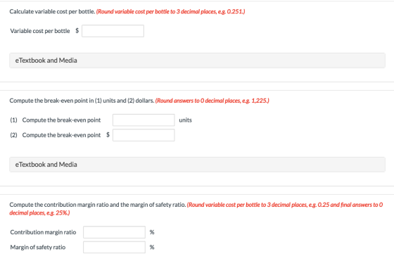 Calculate variable cost per bottle. (Round variable cost per bottle to 3 decimal places, e.g.0.251.) Variable cost per bottle $ eTextbook and Media Compute the break-even point in (1) units and (2) dollars. (Round answers to O decimal places, eg. 1,225.) (1) Compute the break-even point (2) Compute the break-even point $ units eTextbook and Media Compute the contribution margin ratio and the margin of safety ratio. (Round variable cost per bottle to 3 decimal places, eg. 0.25 and final answers to O decimal places, eg, 25%) Contribution margin ratio Margin of safety ratio