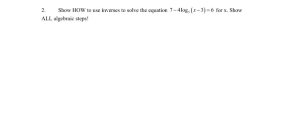 2. Show HOW to use inverses to solve the equation 7 -4 logs (x-3) = 6 for x. Show ALL algebraic steps!