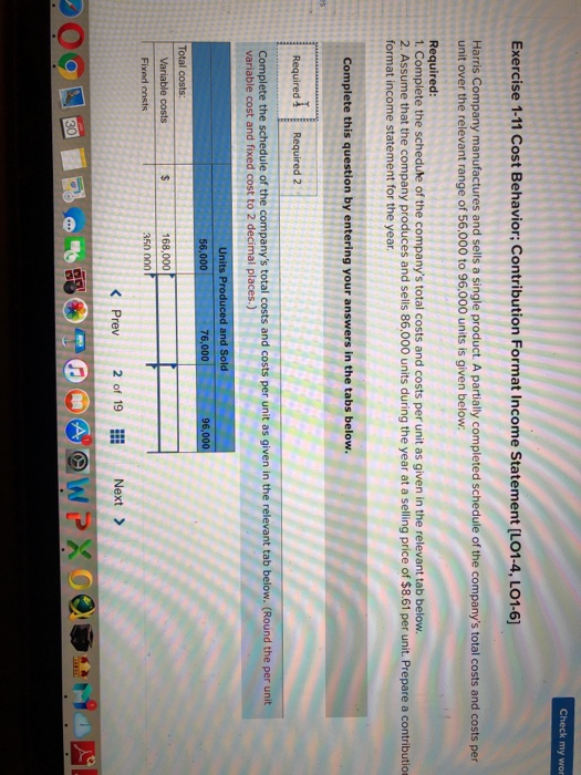 Exercise 1-11 Cost Behavior: Contribution Format Income Statement [L01-4, LO1-6 Harris Company manufactures and sells a single product. A partially completed schedule of the companys total costs and costs per unit over the relevant range of 56,000 to 96,000 units is given below: Required 1. Complete the schedule of the companys total costs and costs per unit as given in the relevant tab below. 2. Assume that the company produces and sells 86,000 units during the year at a selling price of $8.61 per unit. Prepare a contribution format income statement for the year Complete this question by entering your answers in the tabs below. Required i Required 2 (Round the per unit Complete the schedule of the companys total costs and costs per unit as given in the relevant tab variable cost and fixed cost to 2 decimal places.) Units Produced and Sold 96,0 Total costs 168,000 Fixed cnsts K Prev 2 19 Next>