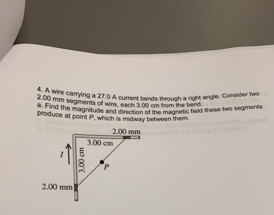 4. A wire carrying a 27.0 A current bend 2.00 mm segments of wire, each 3.00 cm from a. Find the magnitude and direction prod