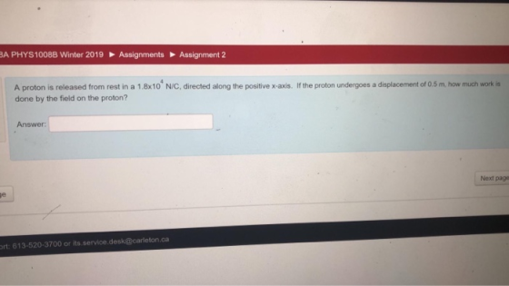 A PHYS 1008B Winter 2019 Assignments Assignment 2 A proton is released from rest in a 1.8x10 N/C, directed along the positive x-axis. If the proton undergoes a displacement of 0.5 m, how much work is done by the field on the proton? Answer Next page rt: 613-520-3700 or its.service.desk@carleton.ca