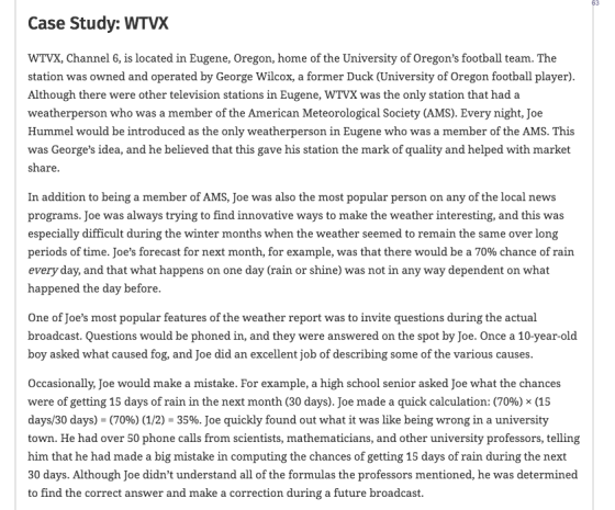 Case Study: WTVX WTVX, Channel 6, is located in Eugene, Oregon, home of the University of Oregons football team. The station was owned and operated by George Wilcox, a former Duck (University of Oregon football player) Although there were other television stations in Eugene, WTVX was the only station that had a weatherperson who was a member of the American Meteorological Society (AMS). Every night, Joe Hummel would be introduced as the only weatherperson in Eugene who was a member of the AMS. This was Georges idea, and he believed that this gave his station the mark of quality and helped with market share In addition to being a member of AMS, Joe was also the most popular person on any of the local news programs. Joe was always trying to find innovative ways to make the weather interesting, and this was especially difficult during the winter months when the weather seemed to remain the same over long periods of time. Joes forecast for next month, for example, was that there would be a 70% chance of rain every day, and that what happens on one day (rain or shine) was not in any way dependent on what happened the day before One of Joes most popular features of the weather report was to invite questions during the actual broadcast. Questions would be phoned in, and they were answered on the spot by Joe. Once a 10-year-old boy asked what caused fog, and Joe did an excellent job of describing some of the various causes Occasionally, Joe would make a mistake. For example, a high school senior asked Joe what the chances were of getting 15 days of rain in the next month (30 days), Joe made a quick calculation: (70%) × (15 days/30 days)-(70%)(1/2)-35%. Joe quickly found out what it was like being wrong in a university town. He had over 50 phone calls from scientists, mathematicians, and other university professors, telling him that he had made a big mistake in computing the chances of getting 15 days of rain during the next 30 days. Although Joe didnt understand all of the formulas the professors mentioned, he was determined to find the correct answer and make a correction during a future broadcast.