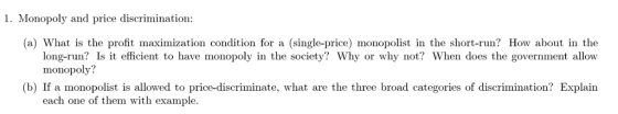 1. Monopoly and price discrimination: (a) What is the profit maximization condition for a (single-price) monopolist in the short-run? How about in the long-run? Is it efficient to have monopoly in the society? Why or why not? When does the government allow monopoly? (b) If a monopolist is allowed to price-discriminate, what are the three broad categories of discrimination? Explain each one of them with example.
