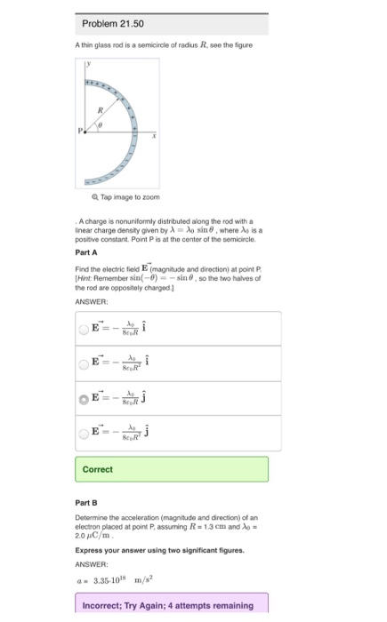 Problem 21.50 A thin glass rod is a semicircle of radius R, see the figure Tap image to zoom А charge is nonuniformly distributed along the rod with a linear charge density given by λ-Aa sin θ , where λο is a positive constant. Point P is at the center of the semicircle. Part A Find the electric field E (magnitude and direction) at point P [Hint Remember sin(-0)--sin θ , so the two halves of the rod are oppostely charged ANSWER E-I ScoR Correct Part B Determine the acceleration (magnitude and direction) of an electronplaced at pont P, assuming R 1.3cm and λ 2.0 C/m Express your answer using two significant figures ANSWER a-3.35-101 Incorrect; Try Again; 4 attempts remaining