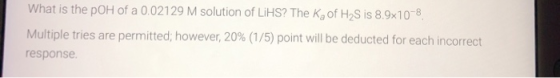 What is the pOH of a 0.02129 M solution of LiHS? The kg of H2S is 8.9x10-8 Multiple tries are permitted; however, 20% (1/5) p